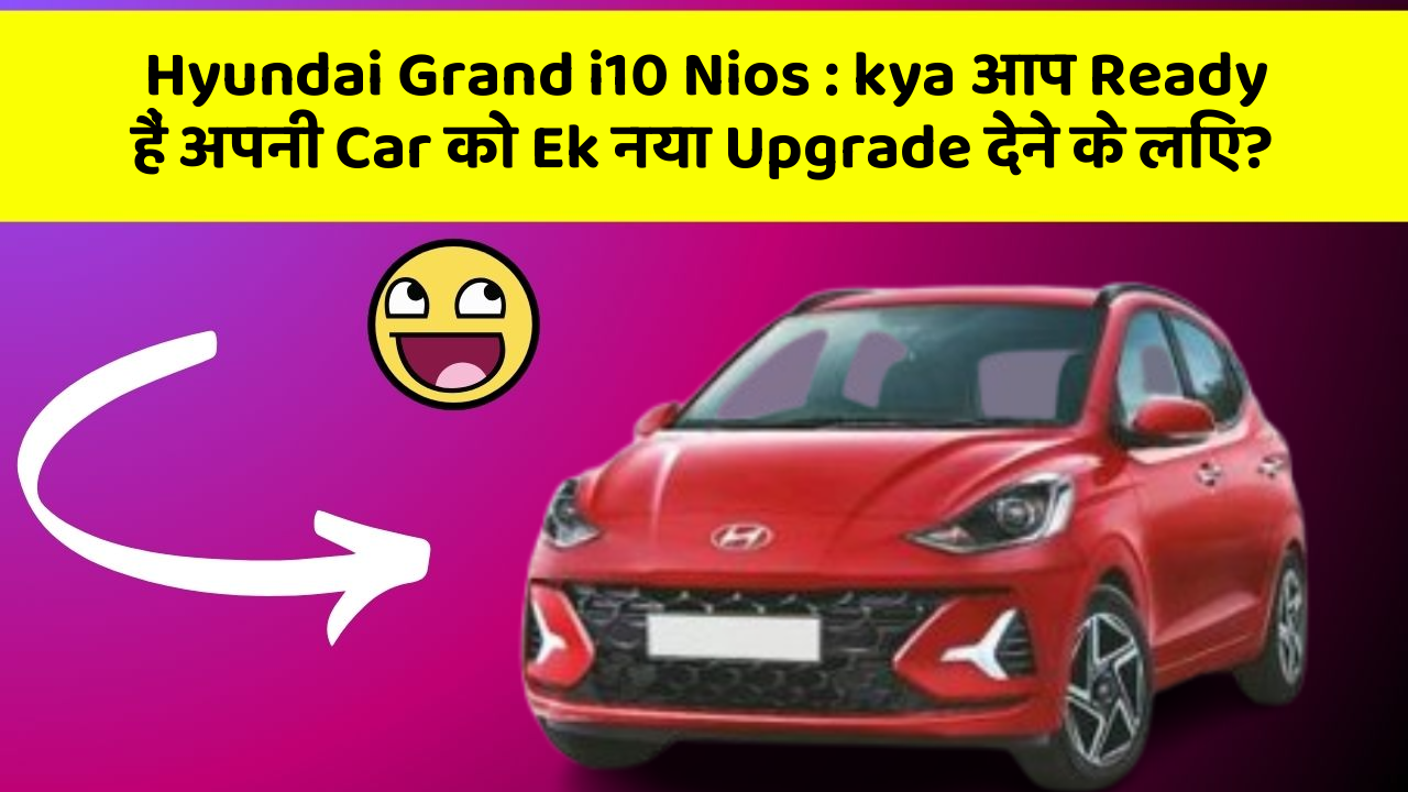 Hyundai Grand i10 Nios: kya आप Ready हैं अपनी Car को Ek नया Upgrade देने के लिए?