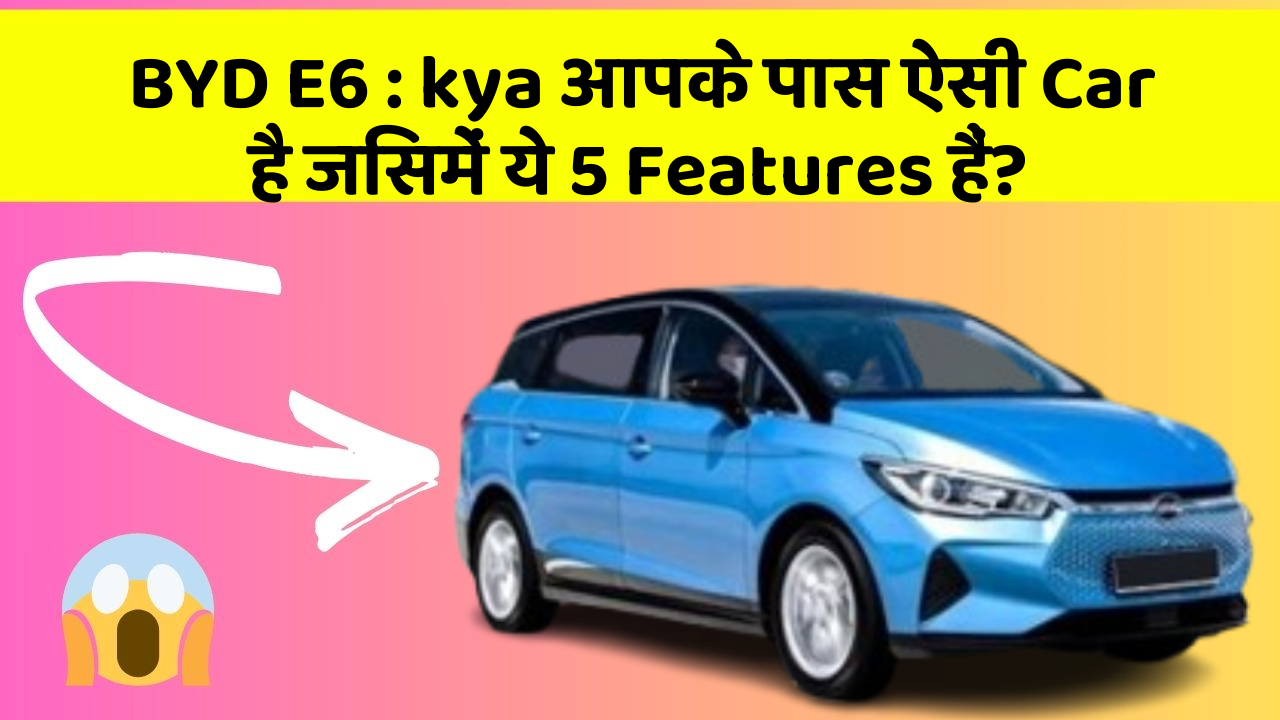 BYD E6:kya आपके पास ऐसी Car है जिसमें ये 5 Features हैं?